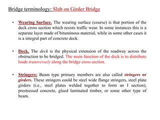 • Wearing Surface. The wearing surface (course) is that portion of the
deck cross section which resists traffic wear. In some instances this is a
separate layer made of bituminous material, while in some other cases it
is a integral part of concrete deck.
• Deck. The deck is the physical extension of the roadway across the
obstruction to be bridged. The main function of the deck is to distribute
loads transversely along the bridge cross section.
• Stringers: Beam type primary members are also called stringers or
girders. These stringers could be steel wide flange stringers, steel plate
girders (i.e., steel plates welded together to form an I section),
prestressed concrete, glued laminated timber, or some other type of
beam.
Bridge terminology: Slab on Girder Bridge
 