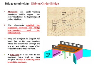 • Abutments are earth-retaining
structures which support the
superstructure at the beginning and
end of a bridge.
 The abutments establish the
connection between the bridge
superstructure and the
embankments.
 They are designed to support the
loads due to the superstructure
which are transmitted through the
bearings and to the pressures of the
soil contained by the abutment.
• A wing wall is a side wall to the
abutment back wall or stem
designed to assist in confining earth
behind the abutment.
Bridge terminology: Slab on Girder Bridge
 
