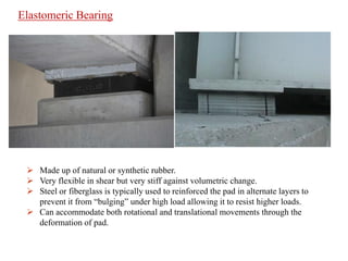  Made up of natural or synthetic rubber.
 Very flexible in shear but very stiff against volumetric change.
 Steel or fiberglass is typically used to reinforced the pad in alternate layers to
prevent it from “bulging” under high load allowing it to resist higher loads.
 Can accommodate both rotational and translational movements through the
deformation of pad.
Elastomeric Bearing
 