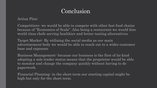 Conclusion
Action Plan:
Competitiors- we would be able to compete with other fast food chains
because of “Economies of Scale”. Also being a restaurant we would hire
world class chefs serving healthier and better tasting alternatives
Target Market- By utilising the social media as our main
advertisement body we would be able to reach out to a wider customer
base and exposure
Business Management- because our business is the first of its kind
adopting a sole trader status means that the proprietor would be able
to monitor and change the company quickly without having to do
paperwork.
Financial Planning- in the short term our starting capital might be
high but only for the short term.
 
