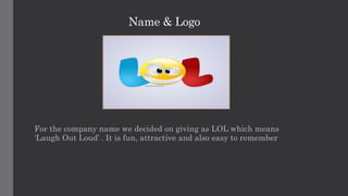 Name & Logo
For the company name we decided on giving as LOL which means
‘Laugh Out Loud’ . It is fun, attractive and also easy to remember
 