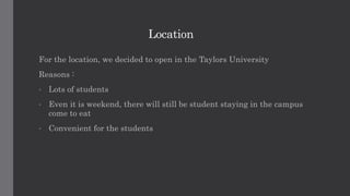 Location
For the location, we decided to open in the Taylors University
Reasons :
• Lots of students
• Even it is weekend, there will still be student staying in the campus
come to eat
• Convenient for the students
 