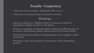 Possible Competition
1. Fast foods outlet examples : McDonalds, KFC and etc
2. Other type of restaurant that surround our location
Strategy
• Start our outlet as a “Market Tester” to become a model of
expanding number of outlet in the future
• Produce a complete restaurant history and menu offering piece to
be used as the primary public relation tool for all target media.
• Build our brand through the selling portion of our supply to other
restaurant.
• Providing a fun and energetic environment, with outstanding
quality.
 