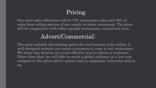 Pricing
Our total sales allocation will be 70% restaurant sales and 30% of
sales from selling portion of our supply to other restaurant. The price
will be competitive with other upscale restaurants around our area.
Advert/Commercial:
The most suitable advertising option for our business is by online. A
well-designed website can entice customers to come to our restaurant.
We chose this because its a cost-effective way to attract a customer.
Other than that, we will able to reach a global audience at a low cost
compare to the other advert option such as magazine, television and so
on.
 