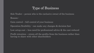 Type of Business
Sole Trader – person who is the exclusive owner of the business
Reason :
Gain control – full control of your business
Operation flexibility - can make any changes & decision fast
Low setup cost – less need for professional advice & the cast reduced
Profit retention – retain all the profits from the business rather than
having to share with other shareholders
 