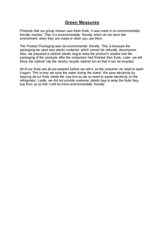 Green Measures
Products that our group chosen was fresh fruits, it was made in an environmentally
friendly manner. That it is environmentally friendly which do not harm the
environment when they are made or when you use them.
The Product Packaging was not environmental friendly. This is because the
packaging we used was plastic container which cannot be naturally decompose.
Also, we prepared a rubbish plastic bag to keep the product’s wastes and the
packaging of the products after the costumers had finished their fruits. Later, we will
throw the rubbish into the nearby recycle rubbish bin so that it can be recycled.
All of our fruits are all pre-washed before we sell it, so the costumer no need to wash
it again. This is how we save the water during the event. We save electricity by
keeping all our fruits inside the ices box so we no need to waste electricity on the
refrigerator. Lastly, we did not provide costumer plastic bag to wrap the fruits they
buy from us so that it will be more environmentally friendly.
 