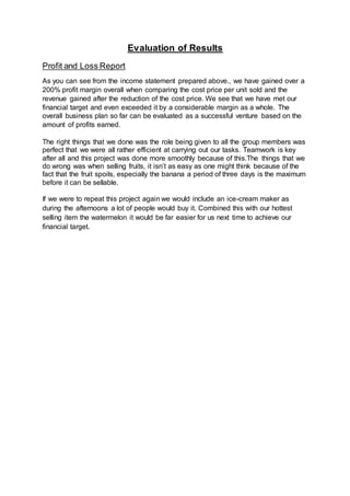 Evaluation of Results
Profit and Loss Report
As you can see from the income statement prepared above., we have gained over a
200% profit margin overall when comparing the cost price per unit sold and the
revenue gained after the reduction of the cost price. We see that we have met our
financial target and even exceeded it by a considerable margin as a whole. The
overall business plan so far can be evaluated as a successful venture based on the
amount of profits earned.
The right things that we done was the role being given to all the group members was
perfect that we were all rather efficient at carrying out our tasks. Teamwork is key
after all and this project was done more smoothly because of this.The things that we
do wrong was when selling fruits, it isn’t as easy as one might think because of the
fact that the fruit spoils, especially the banana a period of three days is the maximum
before it can be sellable.
If we were to repeat this project again we would include an ice-cream maker as
during the afternoons a lot of people would buy it. Combined this with our hottest
selling item the watermelon it would be far easier for us next time to achieve our
financial target.
 