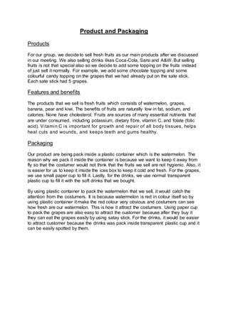 Product and Packaging
Products
For our group, we decide to sell fresh fruits as our main products after we discussed
in our meeting. We also selling drinks likes Coca-Cola, Sarsi and A&W. But selling
fruits is not that special also so we decide to add some topping on the fruits instead
of just sell it normally. For example, we add some chocolate topping and some
colourful candy topping on the grapes that we had already put on the sate stick.
Each sate stick had 5 grapes.
Features and benefits
The products that we sell is fresh fruits which consists of watermelon, grapes,
banana, pear and kiwi. The benefits of fruits are naturally low in fat, sodium, and
calories. None have cholesterol. Fruits are sources of many essential nutrients that
are under consumed, including potassium, dietary fibre, vitamin C, and folate (folic
acid). Vitamin C is important for growth and repair of all body tissues, helps
heal cuts and wounds, and keeps teeth and gums healthy.
Packaging
Our product are being pack inside a plastic container which is the watermelon. The
reason why we pack it inside the container is because we want to keep it away from
fly so that the costumer would not think that the fruits we sell are not hygienic. Also, it
is easier for us to keep it inside the ices box to keep it cold and fresh. For the grapes,
we use small paper cup to fill it. Lastly, for the drinks, we use normal transparent
plastic cup to fill it with the soft drinks that we bought.
By using plastic container to pack the watermelon that we sell, it would catch the
attention from the costumers. It is because watermelon is red in colour itself so by
using plastic container it make the red colour very obvious and costumers can see
how fresh are our watermelon. This is how it attract the costumers. Using paper cup
to pack the grapes are also easy to attract the customer because after they buy it
they can eat the grapes easily by using satay stick. For the drinks, it would be easier
to attract customer because the drinks was pack inside transparent plastic cup and it
can be easily spotted by them.
 