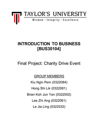 INTRODUCTION TO BUSINESS
[BUS30104]
Final Project: Charity Drive Event
GROUP MEMBERS
Kiu Ngin Pern (0322084)
Hong Shi Lik (0322081)
Brian Koh Jun Yan (0322002)
Lee Zhi Ang (0322061)
Le Jia Ling (0322532)
 