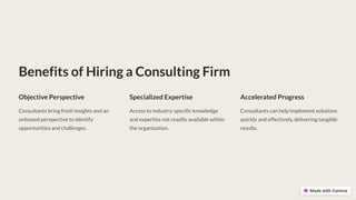 Benefits of Hiring a Consulting Firm
Objective Perspective
Consultants bring fresh insights and an
unbiased perspective to identify
opportunities and challenges.
Specialized Expertise
Access to industry-specific knowledge
and expertise not readily available within
the organization.
Accelerated Progress
Consultants can help implement solutions
quickly and effectively, delivering tangible
results.
 