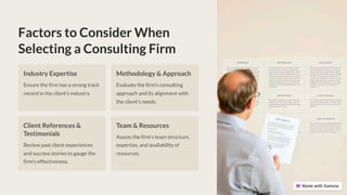 Factors to Consider When
Selecting a Consulting Firm
Industry Expertise
Ensure the firm has a strong track
record in the client's industry.
Methodology & Approach
Evaluate the firm's consulting
approach and its alignment with
the client's needs.
Client References &
Testimonials
Review past client experiences
and success stories to gauge the
firm's effectiveness.
Team & Resources
Assess the firm's team structure,
expertise, and availability of
resources.
 