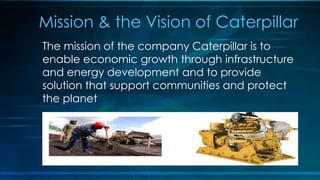 Mission & the Vision of Caterpillar
The mission of the company Caterpillar is to
enable economic growth through infrastructure
and energy development and to provide
solution that support communities and protect
the planet
 
