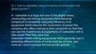 Q 1. how is caterpillar using the factors of production fuel
global growth ?
A : caterpillar is a huge and one of the largest heavy
constructing and mining equipment manufacturing
company.It is constantly improving efficiency of its
equipment which reduces the consumtion of power.The
company also offers training to their coustomer so that they
can use the machineries & equipments of Catterpillar with a
little power.Thus they save fuel.
Caterpillar makes mining equipments which generally use in
extracting different kinds of mines such as oil mine ,gas
mine etc. which increase the fuel growth globally.
 