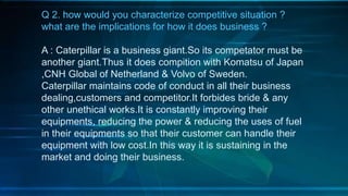 Q 2. how would you characterize competitive situation ?
what are the implications for how it does business ?
A : Caterpillar is a business giant.So its competator must be
another giant.Thus it does compition with Komatsu of Japan
,CNH Global of Netherland & Volvo of Sweden.
Caterpillar maintains code of conduct in all their business
dealing,customers and competitor.It forbides bride & any
other unethical works.It is constantly improving their
equipments, reducing the power & reducing the uses of fuel
in their equipments so that their customer can handle their
equipment with low cost.In this way it is sustaining in the
market and doing their business.
 