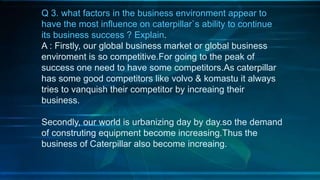 Q 3. what factors in the business environment appear to
have the most influence on caterpillar`s ability to continue
its business success ? Explain.
A : Firstly, our global business market or global business
enviroment is so competitive.For going to the peak of
success one need to have some competitors.As caterpillar
has some good competitors like volvo & komastu it always
tries to vanquish their competitor by increaing their
business.
Secondly, our world is urbanizing day by day.so the demand
of construting equipment become increasing.Thus the
business of Caterpillar also become increaing.
 