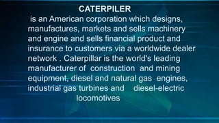 CATERPILER
is an American corporation which designs,
manufactures, markets and sells machinery
and engine and sells financial product and
insurance to customers via a worldwide dealer
network . Caterpillar is the world's leading
manufacturer of construction and mining
equipment, diesel and natural gas engines,
industrial gas turbines and diesel-electric
locomotives
 
