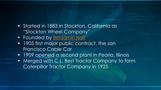  Started in 1883 in Stockton, California as
“Stockton Wheel Company”
 Founded by Benjamin Holt
 1905 first major public contract, the san
Francisco Cable Car
 1909 opened a second plant in Peoria, Illinois
 Merged with C.L. Best Tractor Company to form
Caterpillar Tractor Company in 1925
 