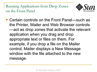 Running Applications from Drop Zones  on the Front Panel Certain controls on the Front Panel—such as the Printer, Mailer and Web Browser controls—act as drop zones that activate the relevant application when you drag and drop appropriate text or files on them. For example, if you drop a file on the Mailer control, Mailer displays a New Message window with the file attached to the new message. © Mustafa Golam,2007 