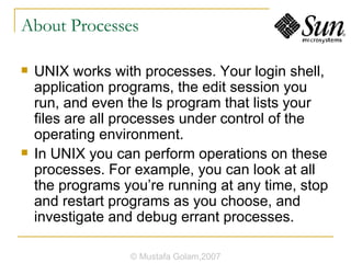 About Processes UNIX works with processes. Your login shell, application programs, the edit session you run, and even the ls program that lists your files are all processes under control of the operating environment. In UNIX you can perform operations on these processes. For example, you can look at all the programs you’re running at any time, stop and restart programs as you choose, and investigate and debug errant processes. © Mustafa Golam,2007 
