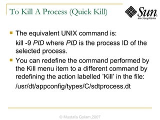 To Kill A Process (Quick Kill) The equivalent UNIX command is: kill -9  PID  where  PID  is the process ID of the selected process. You can redefine the command performed by the Kill menu item to a different command by redefining the action labelled ’Kill’ in the file: /usr/dt/appconfig/types/C/sdtprocess.dt © Mustafa Golam,2007 