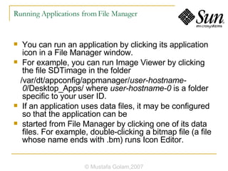 Running Applications from File Manager You can run an application by clicking its application icon in a File Manager window. For example, you can run Image Viewer by clicking the file SDTimage in the folder /var/dt/appconfig/appmanager/ user-hostname-0 /Desktop_Apps/ where  user-hostname-0  is a folder specific to your user ID. If an application uses data files, it may be configured so that the application can be started from File Manager by clicking one of its data files. For example, double-clicking a bitmap file (a file whose name ends with .bm) runs Icon Editor. © Mustafa Golam,2007 
