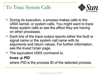 To Trace System Calls During its execution, a process makes calls to the UNIX kernel, or system calls. You might want to trace these system calls to see the affect they are having on other processes. Each line of the trace output reports either the fault or signal name or the system call name with its arguments and return values. For further information, see the truss(1)man page. The equivalent UNIX command is: truss -p  PID where  PID  is the process ID of the selected process. © Mustafa Golam,2007 