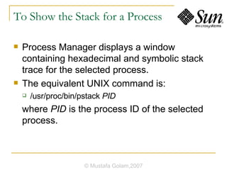 To Show the Stack for a Process Process Manager displays a window containing hexadecimal and symbolic stack trace for the selected process. The equivalent UNIX command is: /usr/proc/bin/pstack  PID where  PID  is the process ID of the selected process. © Mustafa Golam,2007 