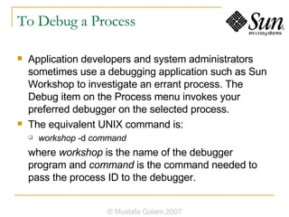 To Debug a Process Application developers and system administrators sometimes use a debugging application such as Sun Workshop to investigate an errant process. The Debug item on the Process menu invokes your preferred debugger on the selected process. The equivalent UNIX command is: workshop  -d  command where  workshop  is the name of the debugger program and  command  is the command needed to pass the process ID to the debugger. © Mustafa Golam,2007 