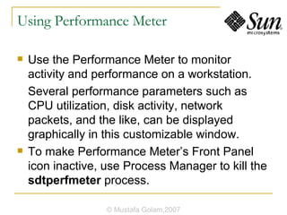 Using Performance Meter Use the Performance Meter to monitor activity and performance on a workstation. Several performance parameters such as CPU utilization, disk activity, network packets, and the like, can be displayed graphically in this customizable window. To make Performance Meter’s Front Panel icon inactive, use Process Manager to kill the  sdtperfmeter  process. © Mustafa Golam,2007 