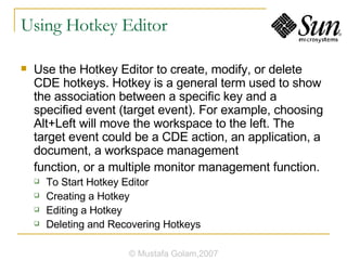 Using Hotkey Editor Use the Hotkey Editor to create, modify, or delete CDE hotkeys. Hotkey is a general term used to show the association between a specific key and a specified event (target event). For example, choosing Alt+Left will move the workspace to the left. The target event could be a CDE action, an application, a document, a workspace management function, or a multiple monitor management function. To Start Hotkey Editor Creating a Hotkey Editing a Hotkey Deleting and Recovering Hotkeys © Mustafa Golam,2007 