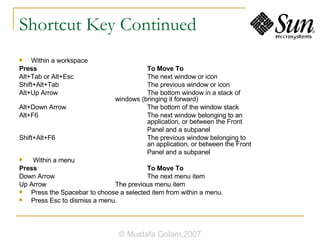 Shortcut Key Continued Within a workspace Press  To Move To Alt+Tab or Alt+Esc  The next window or icon Shift+Alt+Tab  The previous window or icon Alt+Up Arrow  The bottom window in a stack of  windows (bringing it forward) Alt+Down Arrow   The bottom of the window stack Alt+F6  The next window belonging to an  application, or between the Front Panel and a subpanel Shift+Alt+F6  The previous window belonging to  an application, or between the Front Panel and a subpanel Within a menu Press  To Move To Down Arrow  The next menu item Up Arrow  The previous menu item Press the Spacebar to choose a selected item from within a menu. Press Esc to dismiss a menu. © Mustafa Golam,2007 
