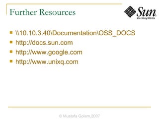 Further Resources \\10.10.3.40\Documentation\OSS_DOCS http://docs.sun.com http://www.google.com http://www.unixq.com © Mustafa Golam,2007 