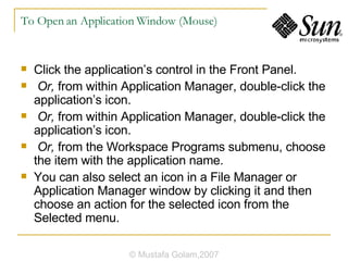 To Open an Application Window (Mouse) Click the application’s control in the Front Panel. Or,  from within Application Manager, double-click the application’s icon. Or,  from within Application Manager, double-click the application’s icon. Or,  from the Workspace Programs submenu, choose the item with the application name. You can also select an icon in a File Manager or Application Manager window by clicking it and then choose an action for the selected icon from the Selected menu. © Mustafa Golam,2007 