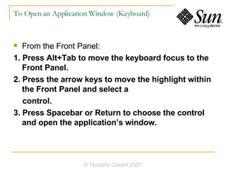 To Open an Application Window (Keyboard) From the Front Panel: 1. Press Alt+Tab to move the keyboard focus to the Front Panel. 2. Press the arrow keys to move the highlight within the Front Panel and select a control. 3. Press Spacebar or Return to choose the control and open the application’s window. © Mustafa Golam,2007 