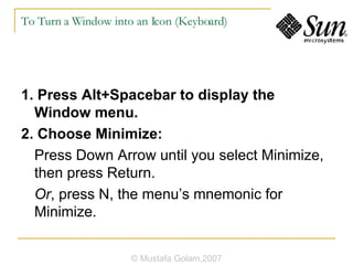 To Turn a Window into an Icon (Keyboard) 1. Press Alt+Spacebar to display the Window menu. 2. Choose Minimize: Press Down Arrow until you select Minimize, then press Return. Or , press N, the menu’s mnemonic for Minimize. © Mustafa Golam,2007 
