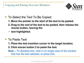 Copying and Pasting Text into Windows To Select the Text To Be Copied 1. Move the pointer to the start of the text to be pasted. 2. Drag to the end of the text to be pasted, then release the mouse button, leaving the text highlighted. To Paste Text 1. Place the text insertion cursor in the target location. 2. Click mouse button 2 to paste the text. Note –  To deselect text, click in an empty area of the window that has the text selected, or press Esc. © Mustafa Golam,2007 