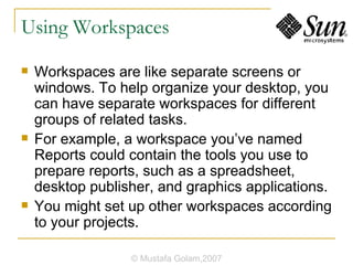 Using Workspaces Workspaces are like separate screens or windows. To help organize your desktop, you can have separate workspaces for different groups of related tasks.  For example, a workspace you’ve named Reports could contain the tools you use to prepare reports, such as a spreadsheet, desktop publisher, and graphics applications.  You might set up other workspaces according to your projects. © Mustafa Golam,2007 