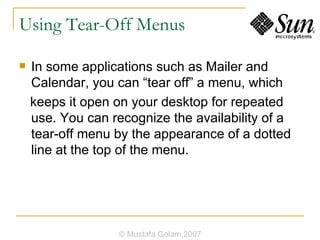 Using Tear-Off Menus In some applications such as Mailer and Calendar, you can “tear off” a menu, which keeps it open on your desktop for repeated use. You can recognize the availability of a tear-off menu by the appearance of a dotted line at the top of the menu. © Mustafa Golam,2007 