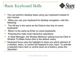 Basic Keyboard Skills You can perform desktop tasks using your keyboard instead of your mouse. When you use your keyboard for desktop navigation, note the following: The Alt key is the same as the Extend char key on some keyboards Return is the same as Enter on some keyboards Pressing Esc halts most interactive operations In Style Manager, the Window Behavior setting must be Click In Window To Make Active (this is the default value) Keyboard focus uses the highlight to show you which element of a window, menu, or control will respond to your input. To activate a selected menu item or control (such as a button), press the Spacebar. © Mustafa Golam,2007 