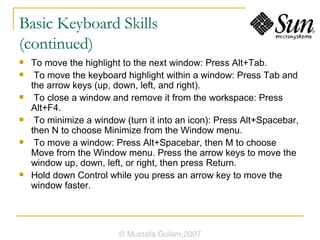Basic Keyboard Skills  (continued) To move the highlight to the next window: Press Alt+Tab. To move the keyboard highlight within a window: Press Tab and the arrow keys (up, down, left, and right). To close a window and remove it from the workspace: Press Alt+F4. To minimize a window (turn it into an icon): Press Alt+Spacebar, then N to choose Minimize from the Window menu. To move a window: Press Alt+Spacebar, then M to choose Move from the Window menu. Press the arrow keys to move the window up, down, left, or right, then press Return. Hold down Control while you press an arrow key to move the window faster. © Mustafa Golam,2007 