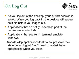 On Log Out As you log out of the desktop, your current session is saved. When you log back in, the desktop will appear as it did before you logged out. Applications that do not get saved as part of the current session include: Applications that you run in terminal emulator windows Non-desktop applications that do not preserve their state during logout .You’ll need to restart these applications when you log in. © Mustafa Golam,2007 