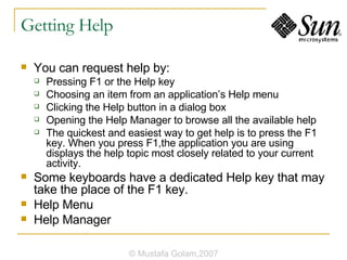 Getting Help You can request help by: Pressing F1 or the Help key Choosing an item from an application’s Help menu Clicking the Help button in a dialog box Opening the Help Manager to browse all the available help The quickest and easiest way to get help is to press the F1 key. When you press F1,the application you are using displays the help topic most closely related to your current activity. Some keyboards have a dedicated Help key that may take the place of the F1 key. Help Menu Help Manager © Mustafa Golam,2007 