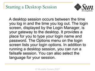 Starting a Desktop Session A desktop session occurs between the time you log in and the time you log out. The login screen, displayed by the Login Manager, is your gateway to the desktop. It provides a place for you to type your login name and password. The Options menu on the login screen lists your login options. In addition to running a desktop session, you can run a failsafe session. You can also select the language for your session. © Mustafa Golam,2007 