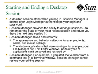 Starting and Ending a Desktop  Session A desktop session starts when you log in. Session Manager is started after Login Manager authenticates your login and password. Session Manager provides the ability to  manage  sessions—to remember the state of your most recent session and return you there the next time you log in. Session Manager saves and restores: The appearance and behavior settings – for example, fonts, colors, and mouse settings. The window applications that were running – for example, your File Manager and Text Editor windows. Certain types of applications can’t be saved and restored by Session Manager. For example, if you start the vi editor from a command line in a Terminal window, Session Manager cannot restore your editing session. © Mustafa Golam,2007 