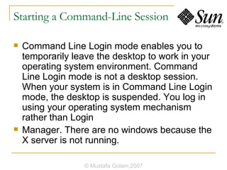 Starting a Command-Line Session Command Line Login mode enables you to temporarily leave the desktop to work in your operating system environment. Command Line Login mode is not a desktop session. When your system is in Command Line Login mode, the desktop is suspended. You log in using your operating system mechanism rather than Login Manager. There are no windows because the X server is not running. © Mustafa Golam,2007 