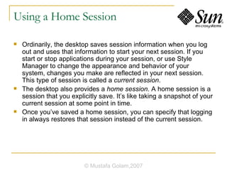 Using a Home Session Ordinarily, the desktop saves session information when you log out and uses that information to start your next session. If you start or stop applications during your session, or use Style Manager to change the appearance and behavior of your system, changes you make are reflected in your next session. This type of session is called a  current session . The desktop also provides a  home session . A home session is a session that you explicitly save. It’s like taking a snapshot of your current session at some point in time. Once you’ve saved a home session, you can specify that logging in always restores that session instead of the current session. © Mustafa Golam,2007 