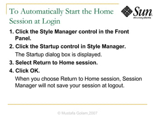 To Automatically Start the Home Session at Login 1. Click the Style Manager control in the Front Panel. 2. Click the Startup control in Style Manager. The Startup dialog box is displayed. 3. Select Return to Home session. 4. Click OK. When you choose Return to Home session, Session Manager will not save your session at logout. © Mustafa Golam,2007 