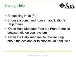 Getting Help Requesting Help (F1) Choose a command from an application’s Help menu Open Help Manager from the Front Panel to browse help on your system Open the Help subpanel to choose help about the desktop or to choose On Item Help © Mustafa Golam,2007 