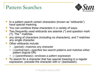 Pattern Searches In a pattern search certain characters (known as “wildcards”) have special meaning. You can combine these characters in a variety of ways. Two frequently used wildcards are asterisk (*) and question mark (?). The * matches any string of characters (including no characters), and ? matches any single character. Other wildcards include: . (period)—matches any character | (vertical bar)—specifies two search patterns and matches either pattern (logical OR) ( ) (parentheses)—encloses a pattern expression To search for a character that has special meaning in a regular expression, precede the character with a \ (backslash). © Mustafa Golam,2007 