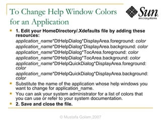 To Change Help Window Colors  for an Application 1. Edit your HomeDirectory/.Xdefaults file by adding these resources: application_name *DtHelpDialog*DisplayArea.foreground:  color application_name *DtHelpDialog*DisplayArea.background:  color application_name *DtHelpDialog*TocArea.foreground:  color application_name *DtHelpDialog*TocArea.background:  color application_name *DtHelpQuickDialog*DisplayArea.foreground:  color application_name *DtHelpQuickDialog*DisplayArea.background:  color Substitute the name of the application whose help windows you want to change for application_name. You can ask your system administrator for a list of colors that you can use or refer to your system documentation. 2. Save and close the file. © Mustafa Golam,2007 